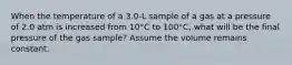 When the temperature of a 3.0-L sample of a gas at a pressure of 2.0 atm is increased from 10°C to 100°C, what will be the final pressure of the gas sample? Assume the volume remains constant.