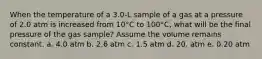 When the temperature of a 3.0-L sample of a gas at a pressure of 2.0 atm is increased from 10°C to 100°C, what will be the final pressure of the gas sample? Assume the volume remains constant. a. 4.0 atm b. 2.6 atm c. 1.5 atm d. 20. atm e. 0.20 atm