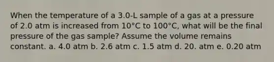 When the temperature of a 3.0-L sample of a gas at a pressure of 2.0 atm is increased from 10°C to 100°C, what will be the final pressure of the gas sample? Assume the volume remains constant. a. 4.0 atm b. 2.6 atm c. 1.5 atm d. 20. atm e. 0.20 atm