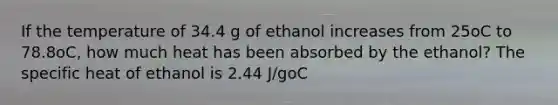 If the temperature of 34.4 g of ethanol increases from 25oC to 78.8oC, how much heat has been absorbed by the ethanol? The specific heat of ethanol is 2.44 J/goC