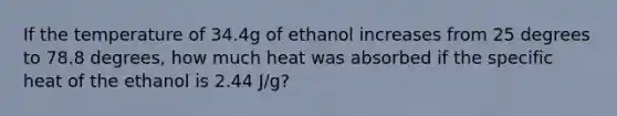 If the temperature of 34.4g of ethanol increases from 25 degrees to 78.8 degrees, how much heat was absorbed if the specific heat of the ethanol is 2.44 J/g?