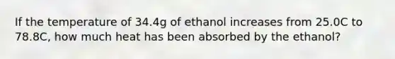 If the temperature of 34.4g of ethanol increases from 25.0C to 78.8C, how much heat has been absorbed by the ethanol?