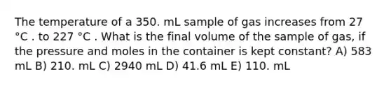 The temperature of a 350. mL sample of gas increases from 27 °C . to 227 °C . What is the final volume of the sample of gas, if the pressure and moles in the container is kept constant? A) 583 mL B) 210. mL C) 2940 mL D) 41.6 mL E) 110. mL