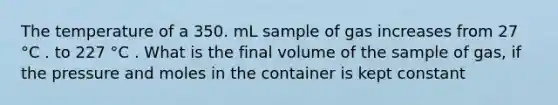 The temperature of a 350. mL sample of gas increases from 27 °C . to 227 °C . What is the final volume of the sample of gas, if the pressure and moles in the container is kept constant