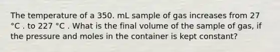 The temperature of a 350. mL sample of gas increases from 27 °C . to 227 °C . What is the final volume of the sample of gas, if the pressure and moles in the container is kept constant?