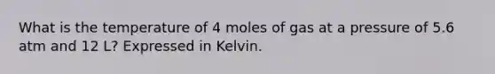 What is the temperature of 4 moles of gas at a pressure of 5.6 atm and 12 L? Expressed in Kelvin.