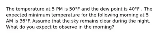 The temperature at 5 PM is 50°F and the dew point is 40°F . The expected minimum temperature for the following morning at 5 AM is 36°F. Assume that the sky remains clear during the night. What do you expect to observe in the morning?