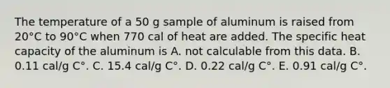 The temperature of a 50 g sample of aluminum is raised from 20°C to 90°C when 770 cal of heat are added. The specific heat capacity of the aluminum is A. not calculable from this data. B. 0.11 cal/g C°. C. 15.4 cal/g C°. D. 0.22 cal/g C°. E. 0.91 cal/g C°.