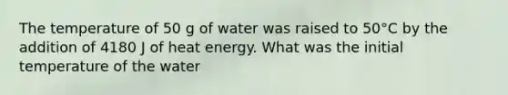 The temperature of 50 g of water was raised to 50°C by the addition of 4180 J of heat energy. What was the initial temperature of the water