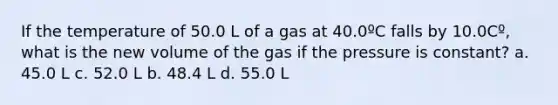 If the temperature of 50.0 L of a gas at 40.0ºC falls by 10.0Cº, what is the new volume of the gas if the pressure is constant? a. 45.0 L c. 52.0 L b. 48.4 L d. 55.0 L