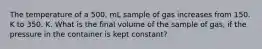 The temperature of a 500. mL sample of gas increases from 150. K to 350. K. What is the final volume of the sample of gas, if the pressure in the container is kept constant?