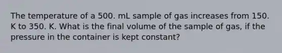 The temperature of a 500. mL sample of gas increases from 150. K to 350. K. What is the final volume of the sample of gas, if the pressure in the container is kept constant?