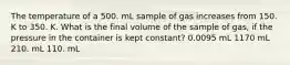 The temperature of a 500. mL sample of gas increases from 150. K to 350. K. What is the final volume of the sample of gas, if the pressure in the container is kept constant? 0.0095 mL 1170 mL 210. mL 110. mL