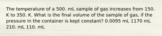 The temperature of a 500. mL sample of gas increases from 150. K to 350. K. What is the final volume of the sample of gas, if the pressure in the container is kept constant? 0.0095 mL 1170 mL 210. mL 110. mL