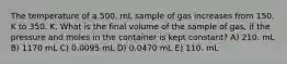 The temperature of a 500. mL sample of gas increases from 150. K to 350. K. What is the final volume of the sample of gas, if the pressure and moles in the container is kept constant? A) 210. mL B) 1170 mL C) 0.0095 mL D) 0.0470 mL E) 110. mL