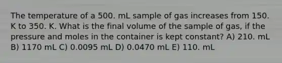 The temperature of a 500. mL sample of gas increases from 150. K to 350. K. What is the final volume of the sample of gas, if the pressure and moles in the container is kept constant? A) 210. mL B) 1170 mL C) 0.0095 mL D) 0.0470 mL E) 110. mL