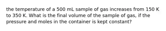 the temperature of a 500 mL sample of gas increases from 150 K to 350 K. What is the final volume of the sample of gas, if the pressure and moles in the container is kept constant?