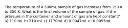 The temperature of a 500mL sample of gas increases from 150 K to 350 K. What is the final volume of the sample of gas, if the pressure in the container and amount of gas are kept constant? a) 110 mL b) 210 mL c) 1170mL d) 0.0047mL e) 0.0095mL