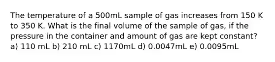 The temperature of a 500mL sample of gas increases from 150 K to 350 K. What is the final volume of the sample of gas, if the pressure in the container and amount of gas are kept constant? a) 110 mL b) 210 mL c) 1170mL d) 0.0047mL e) 0.0095mL