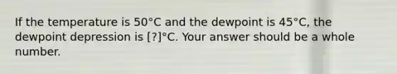 If the temperature is 50°C and the dewpoint is 45°C, the dewpoint depression is [?]°C. Your answer should be a whole number.