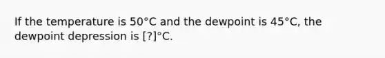 If the temperature is 50°C and the dewpoint is 45°C, the dewpoint depression is [?]°C.