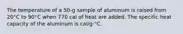 The temperature of a 50-g sample of aluminum is raised from 20°C to 90°C when 770 cal of heat are added. The specific heat capacity of the aluminum is cal/g⋅°C.