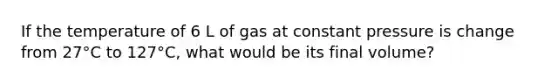 If the temperature of 6 L of gas at constant pressure is change from 27°C to 127°C, what would be its final volume?