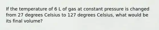 If the temperature of 6 L of gas at constant pressure is changed from 27 degrees Celsius to 127 degrees Celsius, what would be its final volume?