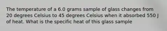 The temperature of a 6.0 grams sample of glass changes from 20 degrees Celsius to 45 degrees Celsius when it absorbed 550 J of heat. What is the specific heat of this glass sample