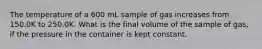 The temperature of a 600 mL sample of gas increases from 150.0K to 250.0K. What is the final volume of the sample of gas, if the pressure in the container is kept constant.