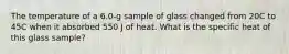 The temperature of a 6.0-g sample of glass changed from 20C to 45C when it absorbed 550 J of heat. What is the specific heat of this glass sample?