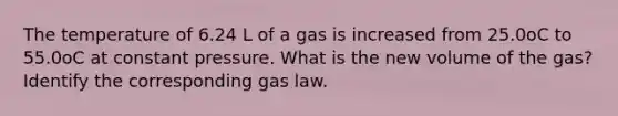 The temperature of 6.24 L of a gas is increased from 25.0oC to 55.0oC at constant pressure. What is the new volume of the gas? Identify the corresponding gas law.