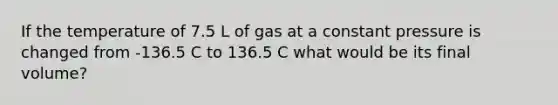 If the temperature of 7.5 L of gas at a constant pressure is changed from -136.5 C to 136.5 C what would be its final volume?