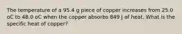 The temperature of a 95.4 g piece of copper increases from 25.0 oC to 48.0 oC when the copper absorbs 849 J of heat. What is the specific heat of copper?