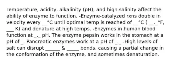 Temperature, acidity, alkalinity (pH), and high salinity affect the ability of enzyme to function. -Enzyme-catalyzed rxns double in velocity every __°C until optimal temp is reached of __°C ( __._°F, ___ K) and denature at high temps. -Enzymes in human blood function at _._ pH. The enzyme pepsin works in the stomach at a pH of _. Pancreatic enzymes work at a pH of _._ -High levels of salt can disrupt ______ & _____ bonds, causing a partial change in the conformation of the enzyme, and sometimes denaturation.