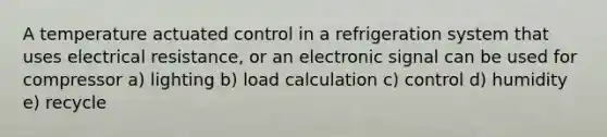 A temperature actuated control in a refrigeration system that uses electrical resistance, or an electronic signal can be used for compressor a) lighting b) load calculation c) control d) humidity e) recycle