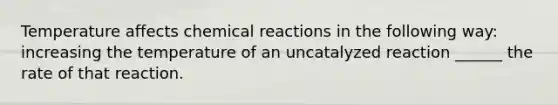 Temperature affects chemical reactions in the following way: increasing the temperature of an uncatalyzed reaction ______ the rate of that reaction.