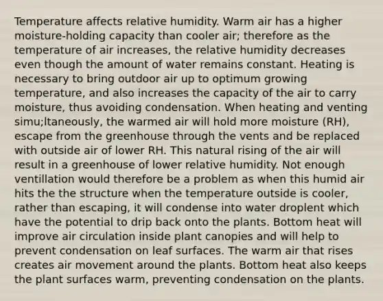 Temperature affects relative humidity. Warm air has a higher moisture-holding capacity than cooler air; therefore as the temperature of air increases, the relative humidity decreases even though the amount of water remains constant. Heating is necessary to bring outdoor air up to optimum growing temperature, and also increases the capacity of the air to carry moisture, thus avoiding condensation. When heating and venting simu;ltaneously, the warmed air will hold more moisture (RH), escape from the greenhouse through the vents and be replaced with outside air of lower RH. This natural rising of the air will result in a greenhouse of lower relative humidity. Not enough ventillation would therefore be a problem as when this humid air hits the the structure when the temperature outside is cooler, rather than escaping, it will condense into water droplent which have the potential to drip back onto the plants. Bottom heat will improve air circulation inside plant canopies and will help to prevent condensation on leaf surfaces. The warm air that rises creates air movement around the plants. Bottom heat also keeps the plant surfaces warm, preventing condensation on the plants.