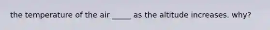 the temperature of the air _____ as the altitude increases. why?