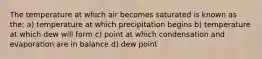 The temperature at which air becomes saturated is known as the: a) temperature at which precipitation begins b) temperature at which dew will form c) point at which condensation and evaporation are in balance d) dew point