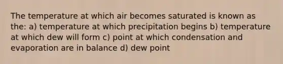 The temperature at which air becomes saturated is known as the: a) temperature at which precipitation begins b) temperature at which dew will form c) point at which condensation and evaporation are in balance d) dew point