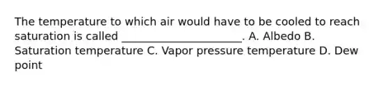 The temperature to which air would have to be cooled to reach saturation is called ______________________. A. Albedo B. Saturation temperature C. Vapor pressure temperature D. Dew point