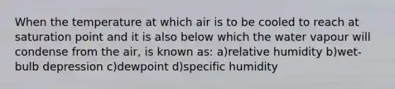 When the temperature at which air is to be cooled to reach at saturation point and it is also below which the water vapour will condense from the air, is known as: a)relative humidity b)wet-bulb depression c)dewpoint d)specific humidity