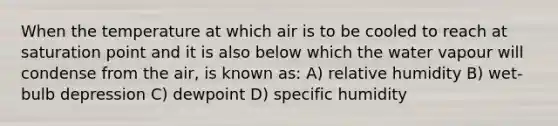 When the temperature at which air is to be cooled to reach at saturation point and it is also below which the water vapour will condense from the air, is known as: A) relative humidity B) wet-bulb depression C) dewpoint D) specific humidity