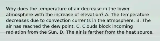 Why does the temperature of air decrease in the lower atmosphere with the increase of elevation? A. The temperature decreases due to convection currents in the atmosphere. B. The air has reached the dew point. C. Clouds block incoming radiation from the Sun. D. The air is farther from the heat source.