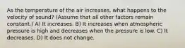 As the temperature of the air increases, what happens to the velocity of sound? (Assume that all other factors remain constant.) A) It increases. B) It increases when atmospheric pressure is high and decreases when the pressure is low. C) It decreases. D) It does not change.