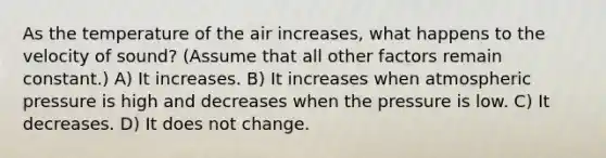 As the temperature of the air increases, what happens to the velocity of sound? (Assume that all other factors remain constant.) A) It increases. B) It increases when atmospheric pressure is high and decreases when the pressure is low. C) It decreases. D) It does not change.