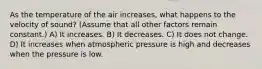 As the temperature of the air increases, what happens to the velocity of sound? (Assume that all other factors remain constant.) A) It increases. B) It decreases. C) It does not change. D) It increases when atmospheric pressure is high and decreases when the pressure is low.