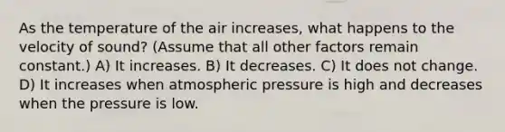 As the temperature of the air increases, what happens to the velocity of sound? (Assume that all other factors remain constant.) A) It increases. B) It decreases. C) It does not change. D) It increases when atmospheric pressure is high and decreases when the pressure is low.