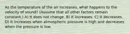 As the temperature of the air increases, what happens to the velocity of sound? (Assume that all other factors remain constant.) A) It does not change. B) It increases. C) It decreases. D) It increases when atmospheric pressure is high and decreases when the pressure is low.